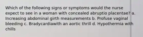 Which of the following signs or symptoms would the nurse expect to see in a woman with concealed abruptio placentae? a. Increasing abdominal girth measurements b. Profuse vaginal bleeding c. Bradycardiawith an aortic thrill d. Hypothermia with chills