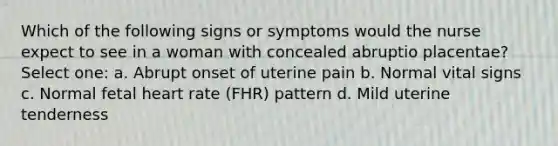 Which of the following signs or symptoms would the nurse expect to see in a woman with concealed abruptio placentae? Select one: a. Abrupt onset of uterine pain b. Normal vital signs c. Normal fetal heart rate (FHR) pattern d. Mild uterine tenderness