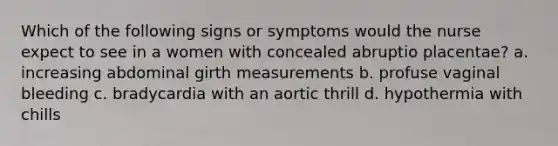 Which of the following signs or symptoms would the nurse expect to see in a women with concealed abruptio placentae? a. increasing abdominal girth measurements b. profuse vaginal bleeding c. bradycardia with an aortic thrill d. hypothermia with chills