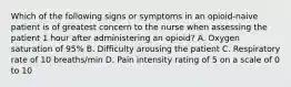 Which of the following signs or symptoms in an opioid-naive patient is of greatest concern to the nurse when assessing the patient 1 hour after administering an opioid? A. Oxygen saturation of 95% B. Difficulty arousing the patient C. Respiratory rate of 10 breaths/min D. Pain intensity rating of 5 on a scale of 0 to 10