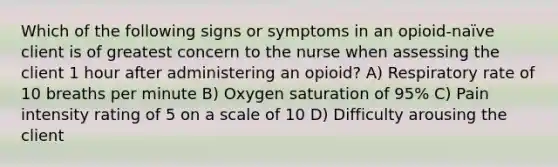 Which of the following signs or symptoms in an opioid-naïve client is of greatest concern to the nurse when assessing the client 1 hour after administering an opioid? A) Respiratory rate of 10 breaths per minute B) Oxygen saturation of 95% C) Pain intensity rating of 5 on a scale of 10 D) Difficulty arousing the client