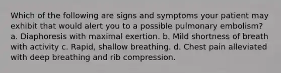 Which of the following are signs and symptoms your patient may exhibit that would alert you to a possible pulmonary embolism? a. Diaphoresis with maximal exertion. b. Mild shortness of breath with activity c. Rapid, shallow breathing. d. Chest pain alleviated with deep breathing and rib compression.