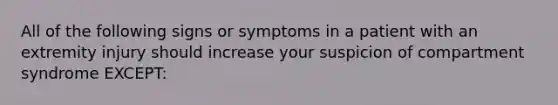 All of the following signs or symptoms in a patient with an extremity injury should increase your suspicion of compartment syndrome​ EXCEPT: