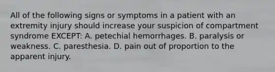 All of the following signs or symptoms in a patient with an extremity injury should increase your suspicion of compartment syndrome​ EXCEPT: A. petechial hemorrhages. B. paralysis or weakness. C. paresthesia. D. pain out of proportion to the apparent injury.