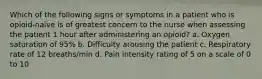 Which of the following signs or symptoms in a patient who is opioid-naïve is of greatest concern to the nurse when assessing the patient 1 hour after administering an opioid? a. Oxygen saturation of 95% b. Difficulty arousing the patient c. Respiratory rate of 12 breaths/min d. Pain intensity rating of 5 on a scale of 0 to 10