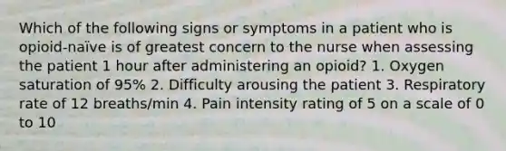 Which of the following signs or symptoms in a patient who is opioid-naïve is of greatest concern to the nurse when assessing the patient 1 hour after administering an opioid? 1. Oxygen saturation of 95% 2. Difficulty arousing the patient 3. Respiratory rate of 12 breaths/min 4. Pain intensity rating of 5 on a scale of 0 to 10