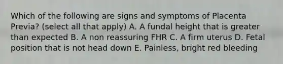 Which of the following are signs and symptoms of Placenta Previa? (select all that apply) A. A fundal height that is greater than expected B. A non reassuring FHR C. A firm uterus D. Fetal position that is not head down E. Painless, bright red bleeding