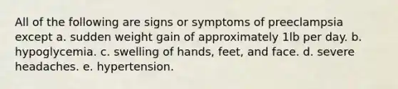 All of the following are signs or symptoms of preeclampsia except a. sudden weight gain of approximately 1lb per day. b. hypoglycemia. c. swelling of hands, feet, and face. d. severe headaches. e. hypertension.