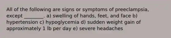 All of the following are signs or symptoms of preeclampsia, except ________. a) swelling of hands, feet, and face b) hypertension c) hypoglycemia d) sudden weight gain of approximately 1 lb per day e) severe headaches