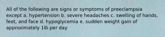 All of the following are signs or symptoms of preeclampsia except a. hypertension b. severe headaches c. swelling of hands, feet, and face d. hypoglycemia e. sudden weight gain of approximately 1lb per day