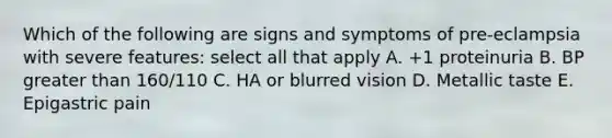 Which of the following are signs and symptoms of pre-eclampsia with severe features: select all that apply A. +1 proteinuria B. BP greater than 160/110 C. HA or blurred vision D. Metallic taste E. Epigastric pain