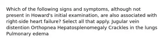 Which of the following signs and symptoms, although not present in Howard's initial examination, are also associated with right-side heart failure? Select all that apply. Jugular vein distention Orthopnea Hepatosplenomegaly Crackles in the lungs Pulmonary edema