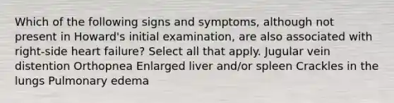 Which of the following signs and symptoms, although not present in Howard's initial examination, are also associated with right-side heart failure? Select all that apply. Jugular vein distention Orthopnea Enlarged liver and/or spleen Crackles in the lungs Pulmonary edema