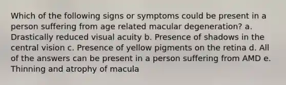 Which of the following signs or symptoms could be present in a person suffering from age related macular degeneration? a. Drastically reduced visual acuity b. Presence of shadows in the central vision c. Presence of yellow pigments on the retina d. All of the answers can be present in a person suffering from AMD e. Thinning and atrophy of macula