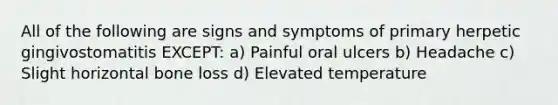 All of the following are signs and symptoms of primary herpetic gingivostomatitis EXCEPT: a) Painful oral ulcers b) Headache c) Slight horizontal bone loss d) Elevated temperature