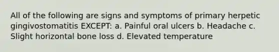 All of the following are signs and symptoms of primary herpetic gingivostomatitis EXCEPT: a. Painful oral ulcers b. Headache c. Slight horizontal bone loss d. Elevated temperature