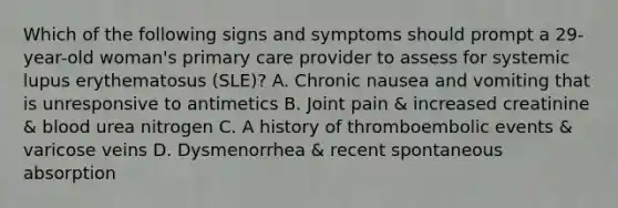 Which of the following signs and symptoms should prompt a 29-year-old woman's primary care provider to assess for systemic lupus erythematosus (SLE)? A. Chronic nausea and vomiting that is unresponsive to antimetics B. Joint pain & increased creatinine & blood urea nitrogen C. A history of thromboembolic events & varicose veins D. Dysmenorrhea & recent spontaneous absorption