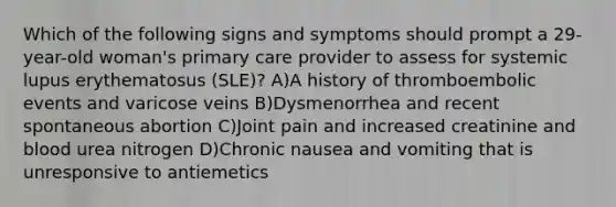 Which of the following signs and symptoms should prompt a 29-year-old woman's primary care provider to assess for systemic lupus erythematosus (SLE)? A)A history of thromboembolic events and varicose veins B)Dysmenorrhea and recent spontaneous abortion C)Joint pain and increased creatinine and blood urea nitrogen D)Chronic nausea and vomiting that is unresponsive to antiemetics