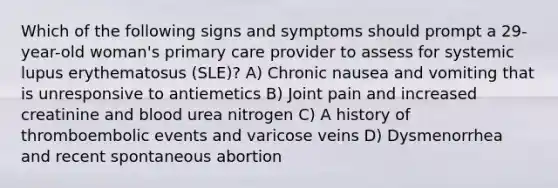 Which of the following signs and symptoms should prompt a 29-year-old woman's primary care provider to assess for systemic lupus erythematosus (SLE)? A) Chronic nausea and vomiting that is unresponsive to antiemetics B) Joint pain and increased creatinine and blood urea nitrogen C) A history of thromboembolic events and varicose veins D) Dysmenorrhea and recent spontaneous abortion