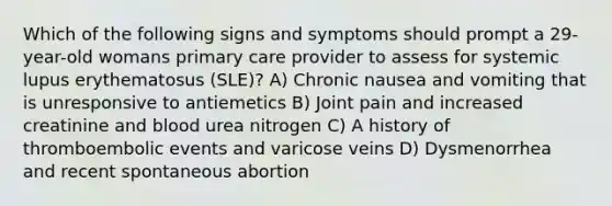 Which of the following signs and symptoms should prompt a 29-year-old womans primary care provider to assess for systemic lupus erythematosus (SLE)? A) Chronic nausea and vomiting that is unresponsive to antiemetics B) Joint pain and increased creatinine and blood urea nitrogen C) A history of thromboembolic events and varicose veins D) Dysmenorrhea and recent spontaneous abortion