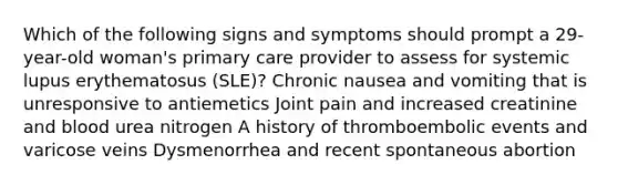 Which of the following signs and symptoms should prompt a 29-year-old woman's primary care provider to assess for systemic lupus erythematosus (SLE)? Chronic nausea and vomiting that is unresponsive to antiemetics Joint pain and increased creatinine and blood urea nitrogen A history of thromboembolic events and varicose veins Dysmenorrhea and recent spontaneous abortion