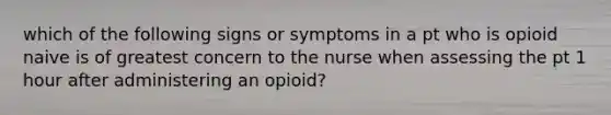 which of the following signs or symptoms in a pt who is opioid naive is of greatest concern to the nurse when assessing the pt 1 hour after administering an opioid?