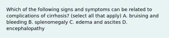 Which of the following signs and symptoms can be related to complications of cirrhosis? (select all that apply) A. bruising and bleeding B. splenomegaly C. edema and ascites D. encephalopathy