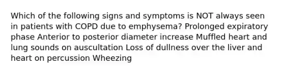 Which of the following signs and symptoms is NOT always seen in patients with COPD due to emphysema? Prolonged expiratory phase Anterior to posterior diameter increase Muffled heart and lung sounds on auscultation Loss of dullness over the liver and heart on percussion Wheezing