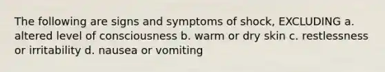 The following are signs and symptoms of shock, EXCLUDING a. altered level of consciousness b. warm or dry skin c. restlessness or irritability d. nausea or vomiting