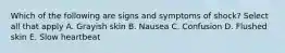 Which of the following are signs and symptoms of shock? Select all that apply A. Grayish skin B. Nausea C. Confusion D. Flushed skin E. Slow heartbeat