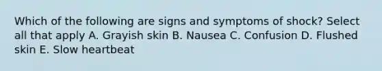 Which of the following are signs and symptoms of shock? Select all that apply A. Grayish skin B. Nausea C. Confusion D. Flushed skin E. Slow heartbeat