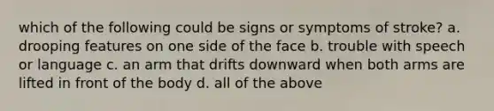 which of the following could be signs or symptoms of stroke? a. drooping features on one side of the face b. trouble with speech or language c. an arm that drifts downward when both arms are lifted in front of the body d. all of the above