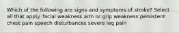 Which of the following are signs and symptoms of stroke? Select all that apply. facial weakness arm or grip weakness persistent chest pain speech disturbances severe leg pain