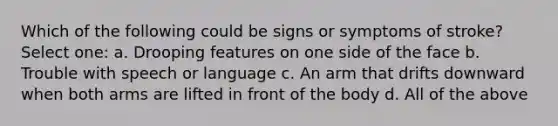 Which of the following could be signs or symptoms of stroke? Select one: a. Drooping features on one side of the face b. Trouble with speech or language c. An arm that drifts downward when both arms are lifted in front of the body d. All of the above