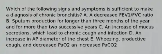 Which of the following signs and symptoms is sufficient to make a diagnosis of chronic bronchitis? A. A decreased FEV1/FVC ratio B. Sputum production for longer than three months of the year and for more than two successive years C. An increase of mucus secretions, which lead to chronic cough and infection D. An increase in AP diameter of the chest E. Wheezing, productive cough, and decreased PaO2 an increased PaCO2