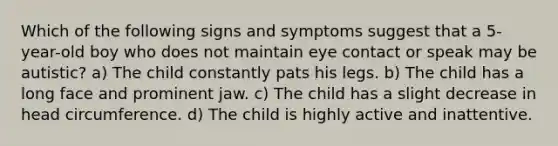 Which of the following signs and symptoms suggest that a 5-year-old boy who does not maintain eye contact or speak may be autistic? a) The child constantly pats his legs. b) The child has a long face and prominent jaw. c) The child has a slight decrease in head circumference. d) The child is highly active and inattentive.