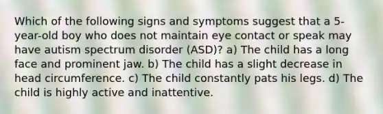 Which of the following signs and symptoms suggest that a 5-year-old boy who does not maintain eye contact or speak may have autism spectrum disorder (ASD)? a) The child has a long face and prominent jaw. b) The child has a slight decrease in head circumference. c) The child constantly pats his legs. d) The child is highly active and inattentive.