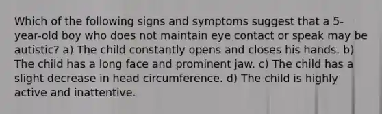 Which of the following signs and symptoms suggest that a 5-year-old boy who does not maintain eye contact or speak may be autistic? a) The child constantly opens and closes his hands. b) The child has a long face and prominent jaw. c) The child has a slight decrease in head circumference. d) The child is highly active and inattentive.