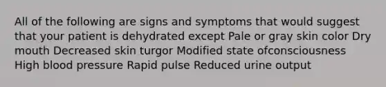 All of the following are signs and symptoms that would suggest that your patient is dehydrated except Pale or gray skin color Dry mouth Decreased skin turgor Modified state ofconsciousness High blood pressure Rapid pulse Reduced urine output