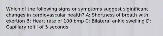 Which of the following signs or symptoms suggest siginificant changes in cardiovascular health? A: Shortness of breath with exertion B: Heart rate of 100 bmp C: Bilateral ankle swelling D: Capillary refill of 5 seconds