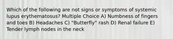 Which of the following are not signs or symptoms of systemic lupus erythematosus? Multiple Choice A) Numbness of fingers and toes B) Headaches C) "Butterfly" rash D) Renal failure E) Tender lymph nodes in the neck