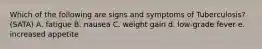 Which of the following are signs and symptoms of Tuberculosis? (SATA) A. fatigue B. nausea C. weight gain d. low-grade fever e. increased appetite