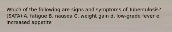 Which of the following are signs and symptoms of Tuberculosis? (SATA) A. fatigue B. nausea C. weight gain d. low-grade fever e. increased appetite