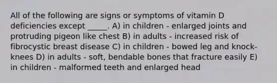 All of the following are signs or symptoms of vitamin D deficiencies except _____. A) in children - enlarged joints and protruding pigeon like chest B) in adults - increased risk of fibrocystic breast disease C) in children - bowed leg and knock-knees D) in adults - soft, bendable bones that fracture easily E) in children - malformed teeth and enlarged head