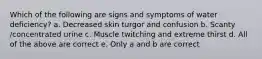 Which of the following are signs and symptoms of water deficiency? a. Decreased skin turgor and confusion b. Scanty /concentrated urine c. Muscle twitching and extreme thirst d. All of the above are correct e. Only a and b are correct