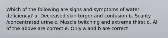 Which of the following are signs and symptoms of water deficiency? a. Decreased skin turgor and confusion b. Scanty /concentrated urine c. Muscle twitching and extreme thirst d. All of the above are correct e. Only a and b are correct