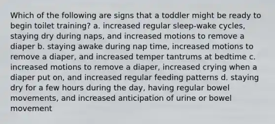 Which of the following are signs that a toddler might be ready to begin toilet training? a. increased regular sleep-wake cycles, staying dry during naps, and increased motions to remove a diaper b. staying awake during nap time, increased motions to remove a diaper, and increased temper tantrums at bedtime c. increased motions to remove a diaper, increased crying when a diaper put on, and increased regular feeding patterns d. staying dry for a few hours during the day, having regular bowel movements, and increased anticipation of urine or bowel movement