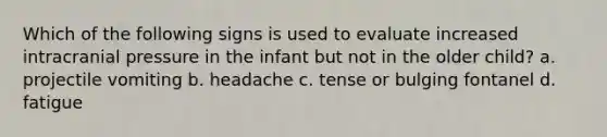 Which of the following signs is used to evaluate increased intracranial pressure in the infant but not in the older child? a. projectile vomiting b. headache c. tense or bulging fontanel d. fatigue