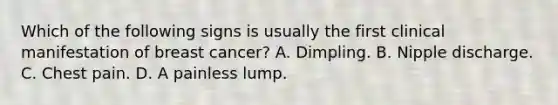 Which of the following signs is usually the first clinical manifestation of breast cancer? A. Dimpling. B. Nipple discharge. C. Chest pain. D. A painless lump.