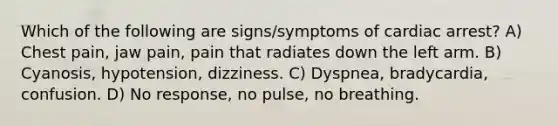 Which of the following are signs/symptoms of cardiac arrest? A) Chest pain, jaw pain, pain that radiates down the left arm. B) Cyanosis, hypotension, dizziness. C) Dyspnea, bradycardia, confusion. D) No response, no pulse, no breathing.